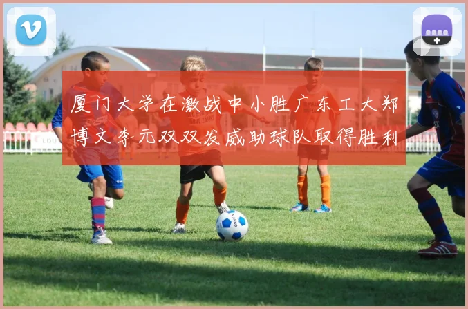 厦门大学在激战中小胜广东工大郑博文李元双双发威助球队取得胜利