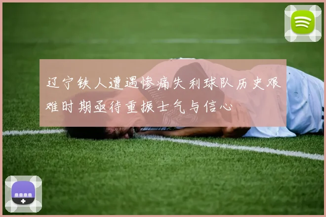 辽宁铁人遭遇惨痛失利球队历史艰难时期亟待重振士气与信心