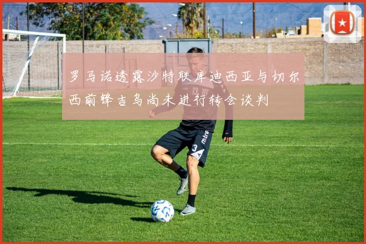 罗马诺透露沙特联库迪西亚与切尔西前锋吉乌尚未进行转会谈判