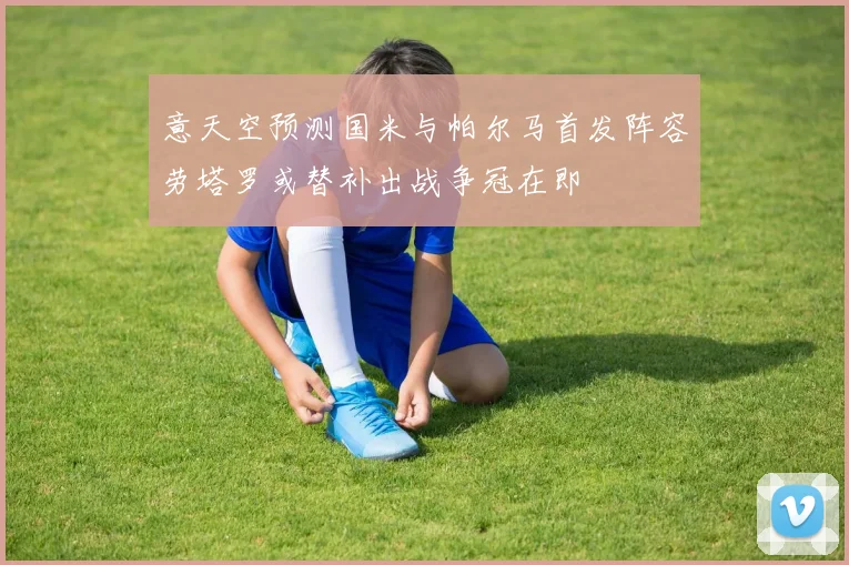 意天空预测国米与帕尔马首发阵容劳塔罗或替补出战争冠在即