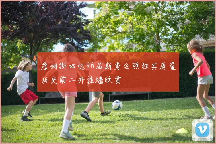 詹姆斯回忆96届新秀合照称其质量历史前二并挂墙欣赏