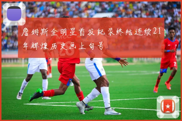 詹姆斯全明星首发纪录终结连续21年辉煌历史画上句号
