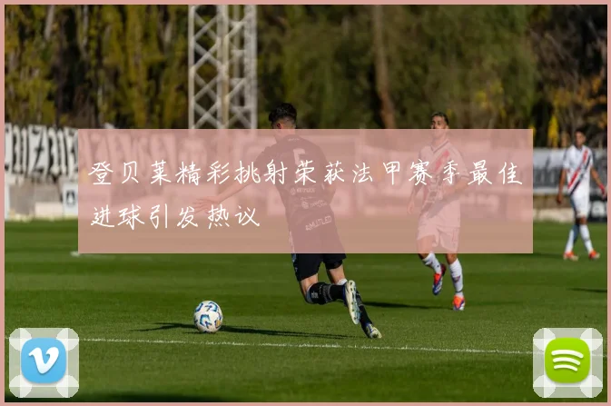 登贝莱精彩挑射荣获法甲赛季最佳进球引发热议