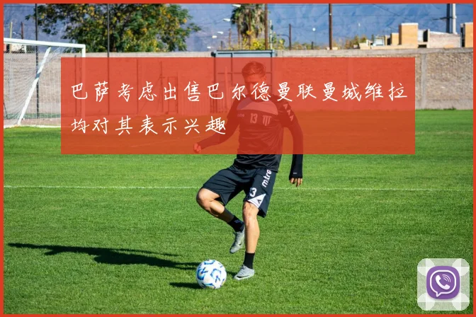 巴萨考虑出售巴尔德曼联曼城维拉均对其表示兴趣