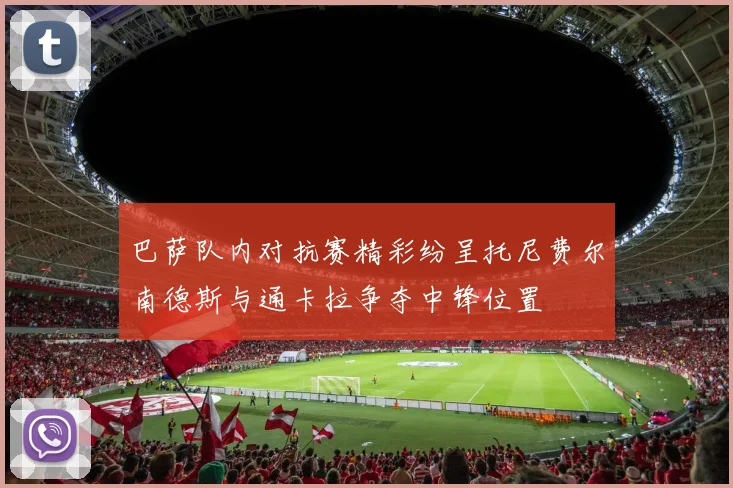 巴萨队内对抗赛精彩纷呈托尼费尔南德斯与通卡拉争夺中锋位置