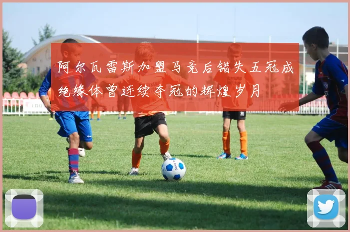 阿尔瓦雷斯加盟马竞后错失五冠成绝缘体曾连续夺冠的辉煌岁月