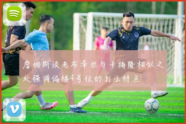 詹姆斯谈老布泽尔与卡梅隆相似之处强调偏矮4号位的打法特点