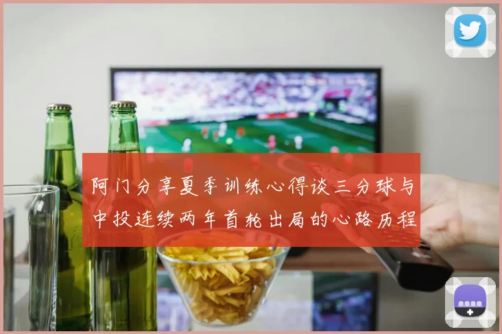 阿门分享夏季训练心得谈三分球与中投连续两年首轮出局的心路历程