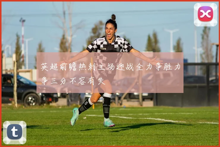 英超前瞻热刺主场迎战全力争胜力争三分不容有失