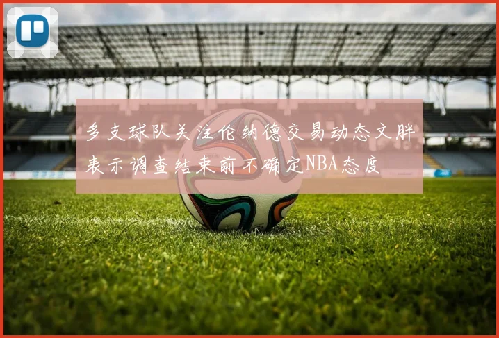 多支球队关注伦纳德交易动态文胖表示调查结束前不确定NBA态度