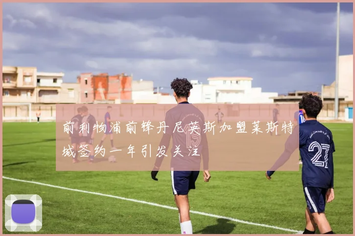 前利物浦前锋丹尼英斯加盟莱斯特城签约一年引发关注