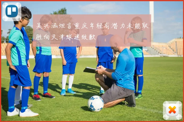 吴兴涵坦言重庆年轻有潜力未能取胜向天津球迷致歉