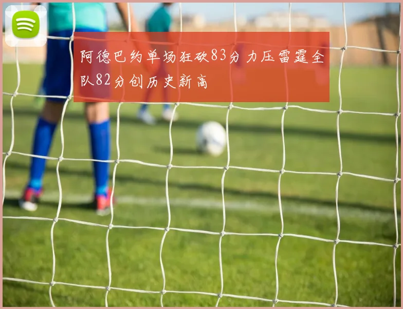 阿德巴约单场狂砍83分力压雷霆全队82分创历史新高
