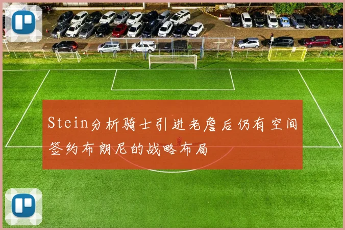 Stein分析骑士引进老詹后仍有空间签约布朗尼的战略布局