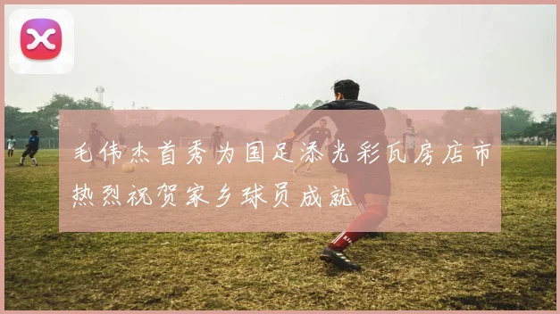 毛伟杰首秀为国足添光彩瓦房店市热烈祝贺家乡球员成就