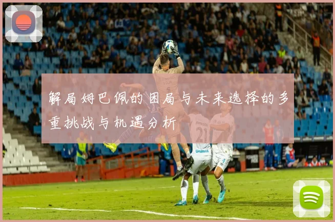 解局姆巴佩的困局与未来选择的多重挑战与机遇分析