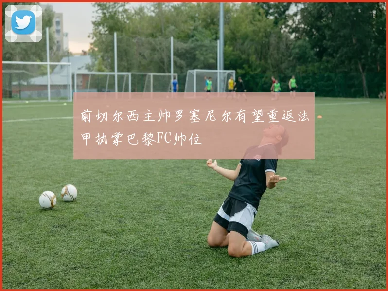 前切尔西主帅罗塞尼尔有望重返法甲执掌巴黎FC帅位