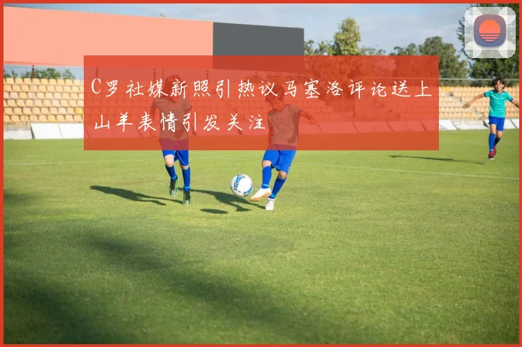 C罗社媒新照引热议马塞洛评论送上山羊表情引发关注