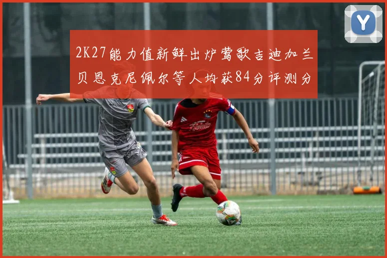2K27能力值新鲜出炉莺歌吉迪加兰贝恩克尼佩尔等人均获84分评测分析