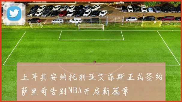 土耳其安纳托利亚艾菲斯正式签约萨里奇告别NBA开启新篇章
