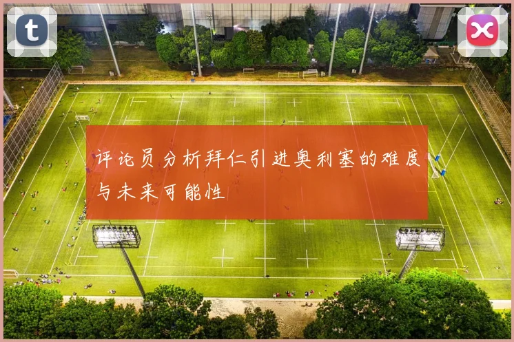 评论员分析拜仁引进奥利塞的难度与未来可能性