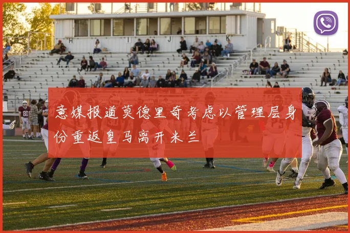 意媒报道莫德里奇考虑以管理层身份重返皇马离开米兰