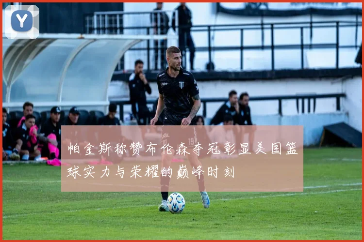 帕金斯称赞布伦森夺冠彰显美国篮球实力与荣耀的巅峰时刻