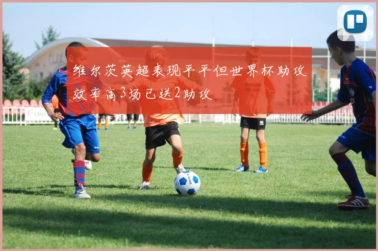 维尔茨英超表现平平但世界杯助攻效率高3场已送2助攻