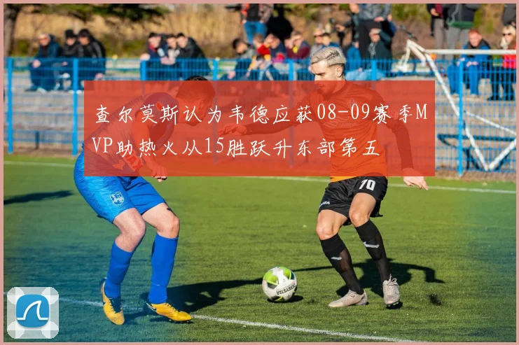 查尔莫斯认为韦德应获08-09赛季MVP助热火从15胜跃升东部第五